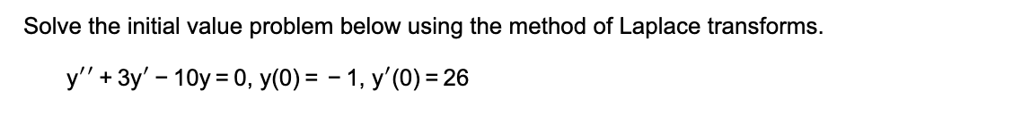 Solve the initial value problem below using the method of Laplace transforms.
y" + 3y' – 10y = 0, y(0) = – 1, y'(0) = 26

