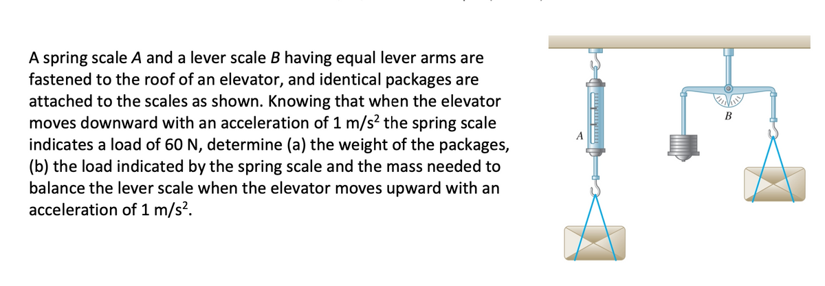 A spring scale A and a lever scale B having equal lever arms are
fastened to the roof of an elevator, and identical packages are
attached to the scales as shown. Knowing that when the elevator
moves downward with an acceleration of 1 m/s? the spring scale
indicates a load of 60 N, determine (a) the weight of the packages,
(b) the load indicated by the spring scale and the mass needed to
balance the lever scale when the elevator moves upward with an
acceleration of 1 m/s?.
В
A
