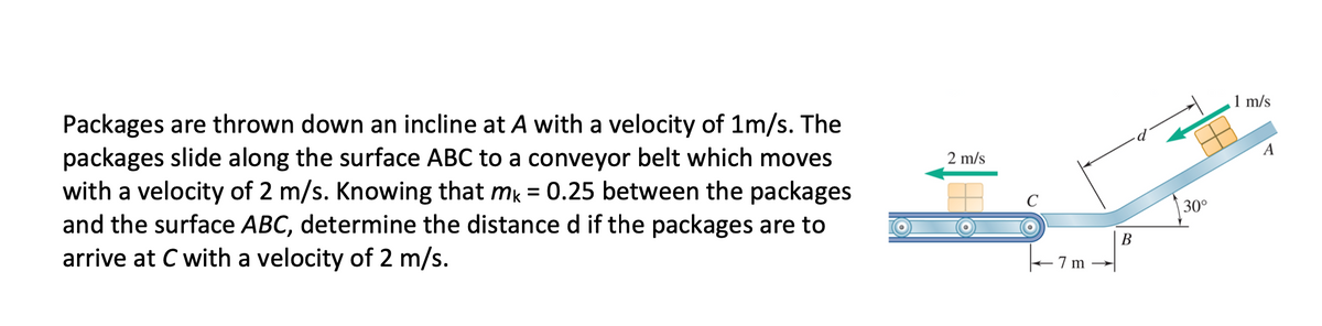 1 m/s
Packages are thrown down an incline at A with a velocity of 1m/s. The
packages slide along the surface ABC to a conveyor belt which moves
with a velocity of 2 m/s. Knowing that mk = 0.25 between the packages
and the surface ABC, determine the distance d if the packages are to
arrive at C with a velocity of 2 m/s.
A
2 m/s
30°
В
7 m
