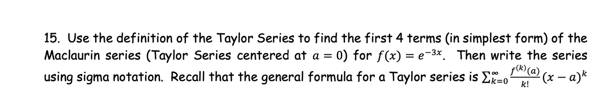 15. Use the definition of the Taylor Series to find the first 4 terms (in simplest form) of the
0) for f(x) = e-3x. Then write the series
f(R) (a) (x – a)*
Maclaurin series (Taylor Series centered at a =
using sigma notation. Recall that the general formula for a Taylor series is ER=0
-
k!
