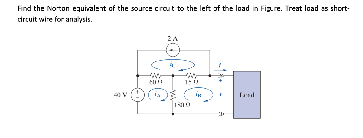 Find the Norton equivalent of the source circuit to the left of the load in Figure. Treat load as short-
circuit wire for analysis.
2 A
ic
60 N
15 N
+
40 V
ia
iB
Load
V
180 N
