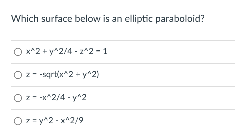 ### Identify the Elliptic Paraboloid: An Educational Exercise

This exercise aims to help students identify an elliptic paraboloid from a list of mathematical expressions. An elliptic paraboloid is a type of quadratic surface that can be represented by specific algebraic equations in three dimensions. The task is to determine which of the given surfaces matches the characteristics of an elliptic paraboloid.

### Question

**Which surface below is an elliptic paraboloid?**

- ⃝  \( x^2 + \frac{y^2}{4} - z^2 = 1 \)
- ⃝  \( z = -\sqrt{x^2 + y^2} \)
- ⃝  \( z = -\frac{x^2}{4} - y^2 \)
- ⃝  \( z = y^2 - \frac{x^2}{9} \)

### Explanation

**Elliptic Paraboloid Characteristics:**
An elliptic paraboloid is a surface that can be expressed in the form:
\[ z = \frac{x^2}{a^2} + \frac{y^2}{b^2} \]

where \(a\) and \(b\) are constants determining the curvature in the x and y directions. The key feature of an elliptic paraboloid is its parabolic shape in both longitudinal and transverse cross-sections.

**Option Analysis:**
1. **Option 1:** \( x^2 + \frac{y^2}{4} - z^2 = 1 \)
   - This equation represents a hyperboloid of one sheet, not an elliptic paraboloid.
   
2. **Option 2:** \( z = -\sqrt{x^2 + y^2} \)
   - This equation represents a cone, not an elliptic paraboloid.
   
3. **Option 3:** \( z = -\frac{x^2}{4} - y^2 \)
   - This equation represents an elliptic paraboloid but it opens downwards as indicated by the negative signs.
   
4. **Option 4:** \( z = y^2 - \frac{x^2}{9} \)
   - This equation represents an elliptic paraboloid. Despite the alteration in form, it maintains the characteristics of an elliptic paraboloid. Here, \(a^