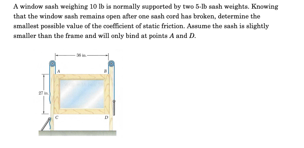 A window sash weighing 10 lb is normally supported by two 5-lb sash weights. Knowing
that the window sash remains open after one sash cord has broken, determine the
smallest possible value of the coefficient of static friction. Assume the sash is slightly
smaller than the frame and will only bind at points A and D.
36 in.
A
В
27 in.
C
D
