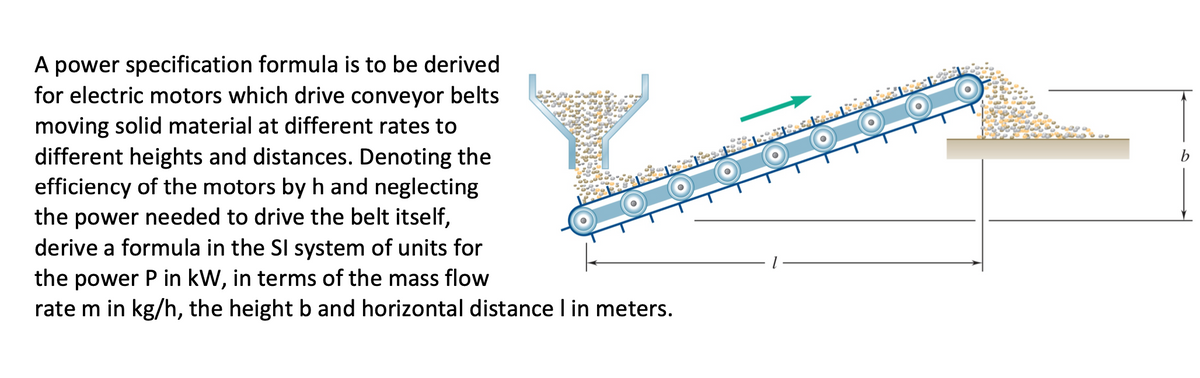A power specification formula is to be derived
for electric motors which drive conveyor belts
moving solid material at different rates to
different heights and distances. Denoting the
efficiency of the motors by h and neglecting
the power needed to drive the belt itself,
derive a formula in the SI system of units for
the power P in kW, in terms of the mass flow
rate m in kg/h, the height b and horizontal distance I in meters.
b
