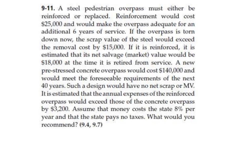 9-11. A steel pedestrian overpass must either be
reinforced or replaced. Reinforcement would cost
$25,000 and would make the overpass adequate for an
additional 6 years of service. If the overpass is torn
down now, the scrap value of the steel would exceed
the removal cost by $15,000. If it is reinforced, it is
estimated that its net salvage (market) value would be
$18,000 at the time it is retired from service. A new
pre-stressed concrete overpass would cost $140,000 and
would meet the foreseeable requirements of the next
40 years. Such a design would have no net scrap or MV.
It is estimated that the annual expenses of the reinforced
overpass would exceed those of the concrete overpass
by $3,200. Assume that money costs the state 8% per
year and that the state pays no taxes. What would you
recommend? (9.4, 9.7)