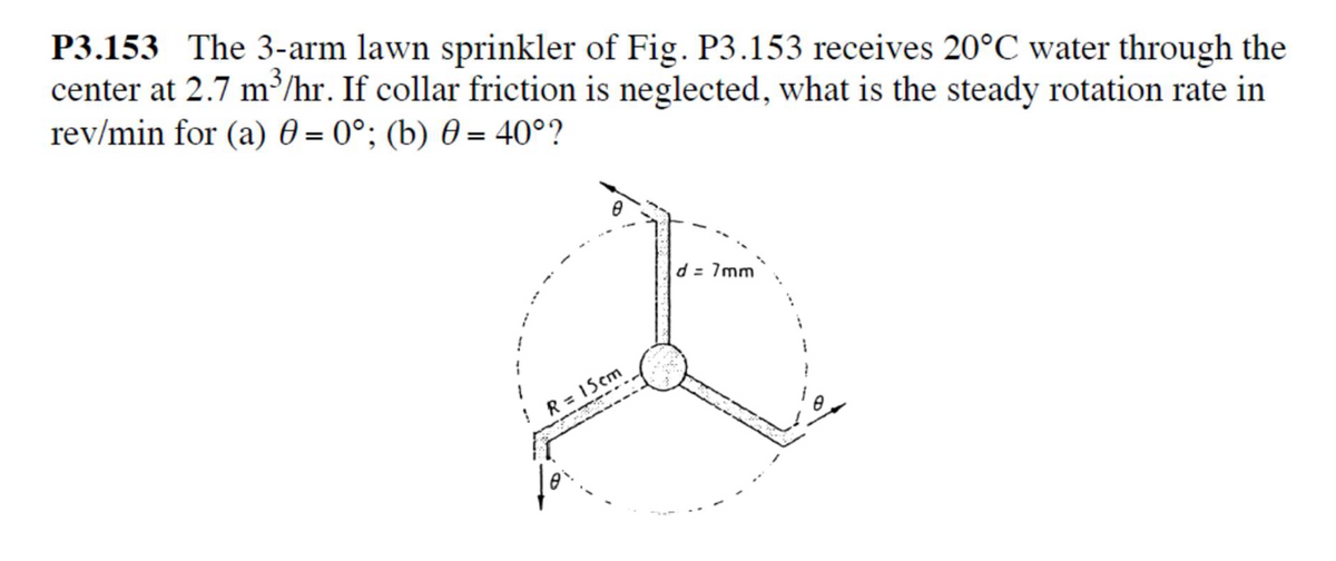 P3.153 The 3-arm lawn sprinkler of Fig. P3.153 receives 20°C water through the
center at 2.7 m³/hr. If collar friction is neglected, what is the steady rotation rate in
rev/min for (a) 0 = 0°; (b) 0 = 40°?
d = 7mm
! R= 15cm
