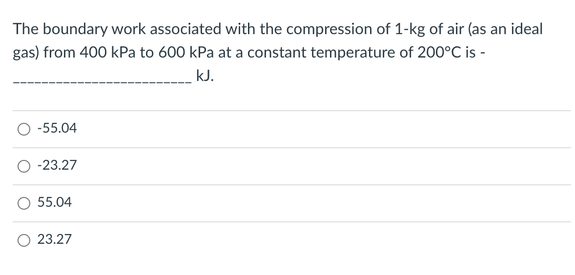 The boundary work associated with the compression of 1-kg of air (as an ideal
gas) from 400 kPa to 600 kPa at a constant temperature of 200°C is -
kJ.
-55.04
-23.27
55.04
23.27
