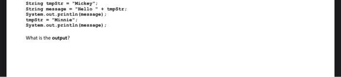 String tmpStr = "Mickey";
String message = "Hello" + tmpStr;
System.out.println (message);
tmpStr "Minnie";
System.out.println (message);
What is the output?