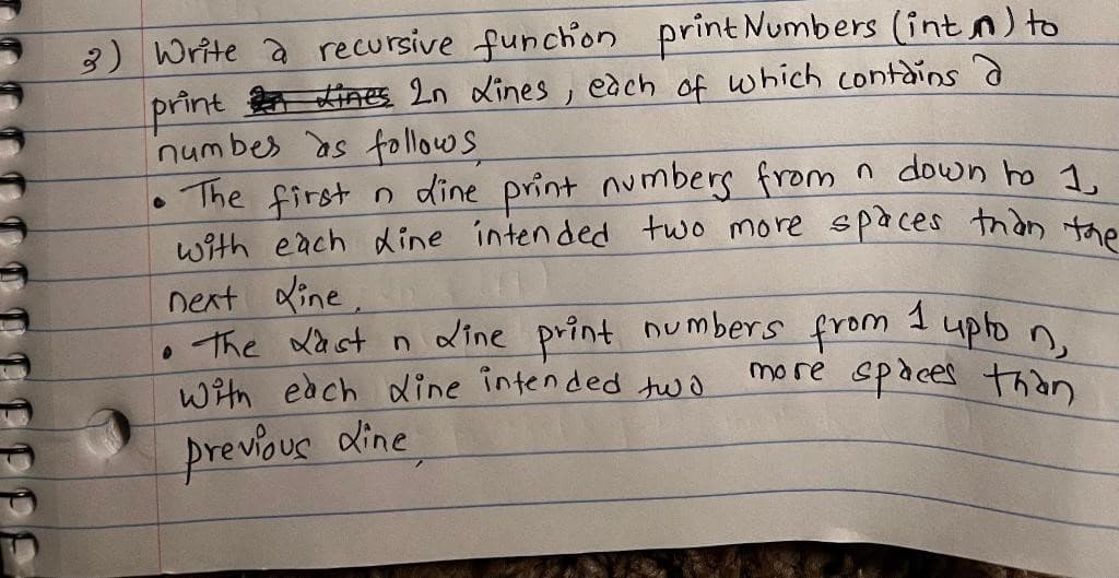 PE
3) Write a recursive function
print Numbers (int) to
print Lines 2n Lines, each of which contains a
numbes as follows.
• The first n dine print numbers from n down to 1
with each dine intended two more spaces than the
next Line.
Line print
• The Last n
With each dine intended two
previous dine
1
upton,
more spaces than
numbers from