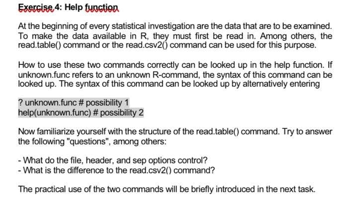 Exercise 4: Help function
At the beginning of every statistical investigation are the data that are to be examined.
To make the data available in R, they must first be read in. Among others, the
read.table() command or the read.csv2() command can be used for this purpose.
How to use these two commands correctly can be looked up in the help function. If
unknown.func refers to an unknown R-command, the syntax of this command can be
looked up. The syntax of this command can be looked up by alternatively entering
? unknown.func # possibility 1
help(unknown.func) # possibility 2
Now familiarize yourself with the structure of the read.table() command. Try to answer
the following "questions", among others:
- What do the file, header, and sep options control?
- What is the difference to the read.csv2() command?
The practical use of the two commands will be briefly introduced in the next task.