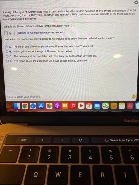 A study of the ages of motorcyclists killed in crashes involves the random selection of 140 drivers with a mean of 34.54
years. Assuming that a= 10.2 years, construct and interpret a 90% confidence interval estimate of the mean age of all
motorcyclists killed in crashes.
What is the 90% confidence interval for the population mean p?
D<u<(Round to two decimal places as needed.)
Notice that the confidence interval limits do not include ages below 20 years. What does this mean?
O A. The mean age of the sample will most likely not be less than 20 years old.
OB. Motorcyclists under the age of 20 never die in crashes.
OC. The mean age of the population will most likely not be less than 20 years old.
O D. The me
age of the population will never be less than 20 years old.
Click to select your answer(s).
Aa
MacBool
G Search or type UR
esc
#3
%
1
3
4
5
Q
W
E
R
e co
