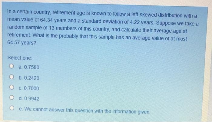 In a certain country, retirement age is known to follow a left-skewed distribution with a
mean value of 64.34 years and a standard deviation of 4.22 years. Suppose we take a
random sample of 13 members of this country, and calculate their average age at
retirement. What is the probably that this sample has an average value of at most
64.57 years?
Select one:
O a. 0.7580
O b. 0.2420
O c. 0.7000
O d. 0.9942
e. We cannot answer this question with the information given.
