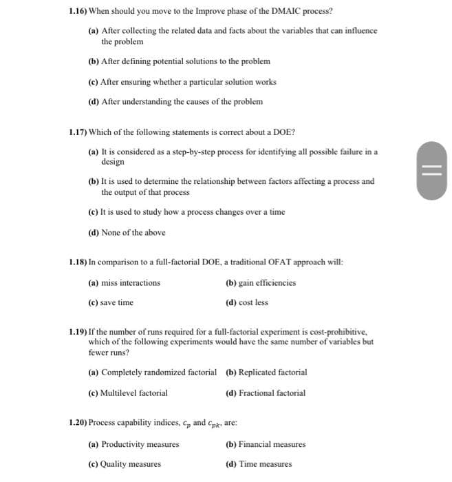 1.16) When should you move to the Improve phase of the DMAIC process?
(a) After collecting the related data and facts about the variables that can influence
the problem
(b) After defining potential solutions to the problem
(c) After ensuring whether a particular solution works
(d) After understanding the causes of the problem
1.17) Which of the following statements is correct about a DOE?
(a) It is considered as a step-by-step process for identifying all possible failure in a
design
(b) It is used to determine the relationship between factors affecting a process and
the output of that process
(c) It is used to study how a process changes over a time
(d) None of the above
1.18) In comparison to a full-factorial DOE, a traditional OFAT approach will:
(a) miss interactions
(b) gain efficiencies
(c) save time
(d) cost less
1.19) If the number of runs required for a full-factorial experiment is cost-prohibitive,
which of the following experiments would have the same number of variables but
fewer runs?
(a) Completely randomized factorial (b) Replicated factorial
(c) Multilevel factorial
(d) Fractional factorial
1.20) Process capability indices, c, and Cpk, are:
(a) Productivity measures
(b) Financial measures
(c) Quality measures
(d) Time measures
||
