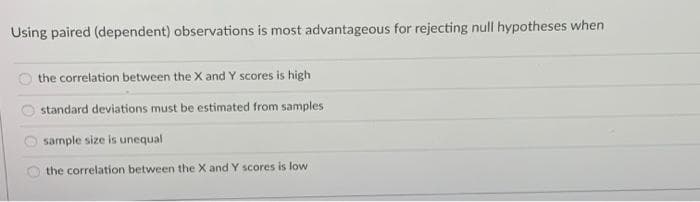 Using paired (dependent) observations is most advantageous for rejecting null hypotheses when
the correlation between the X and Y scores is high
standard deviations must be estimated from samples
sample size is unequal
the correlation between the X and Y scores is low
OO0 0
