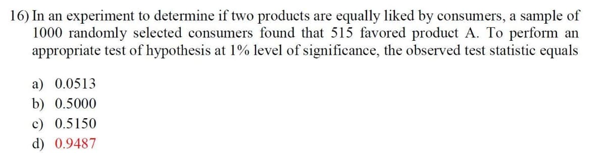 16) In an experiment to determine if two products are equally liked by consumers, a sample of
1000 randomly selected consumers found that 515 favored product A. To perform an
appropriate test of hypothesis at 1% level of significance, the observed test statistic equals
a) 0.0513
b) 0.5000
c) 0.5150
d) 0.9487
