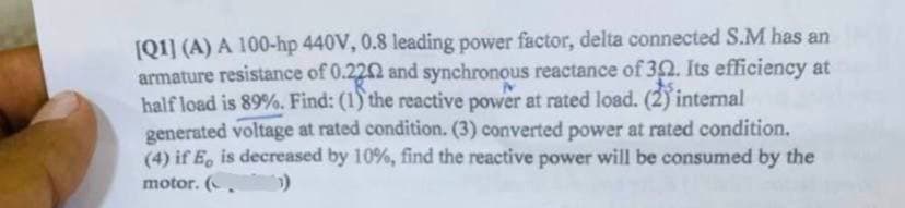 [Q1] (A) A 100-hp 440V, 0.8 leading power factor, delta connected S.M has an
armature resistance of 0.2202 and synchronous reactance of 302. Its efficiency at
half load is 89%. Find: (1) the reactive power at rated load. (2) internal
generated voltage at rated condition. (3) converted power at rated condition.
(4) if E, is decreased by 10%, find the reactive power will be consumed by the
motor. (.