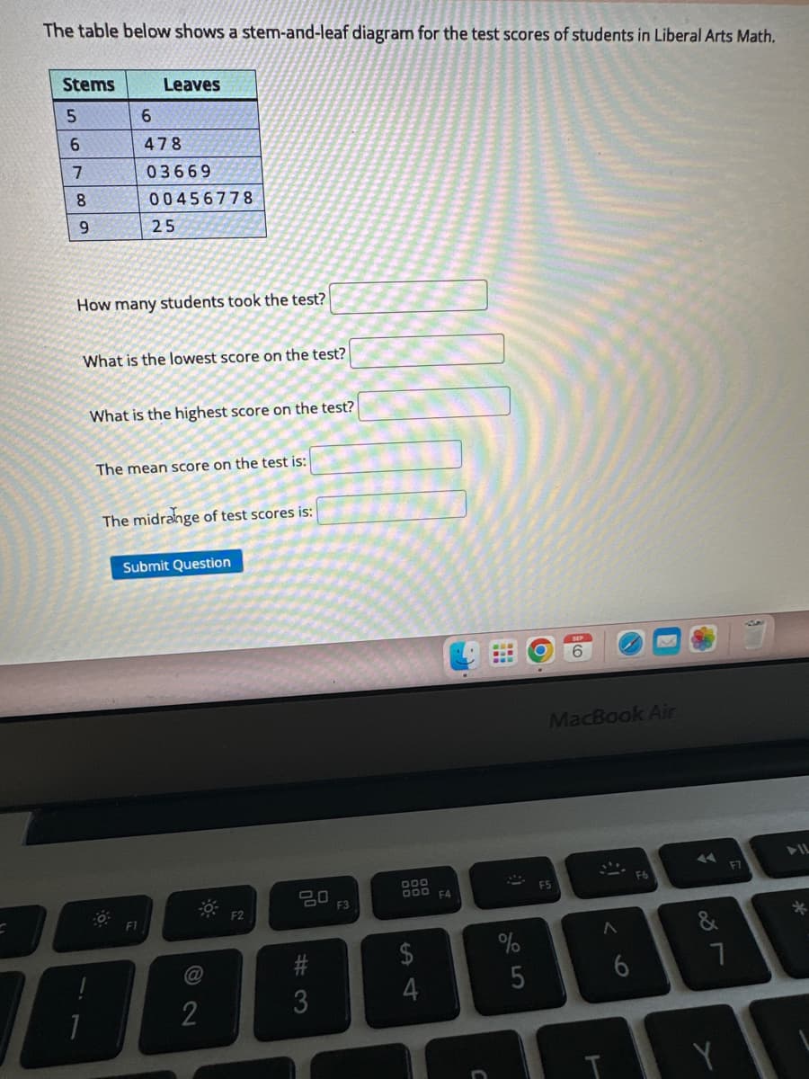 The table below shows a stem-and-leaf diagram for the test scores of students in Liberal Arts Math.
Stems
5
6
7
8
9
Leaves
6
478
03669
00456778
25
How many students took the test?
What is the lowest score on the test?
What is the highest score on the test?
The mean score on the test is:
F1
The midrange of test scores is:
Submit Question
2
-0
F2
#3
F3
DOO
000 F4
$
4
5
O
MacBook Air
F5
8
L
A
6
F6
◄◄
7
F7
*