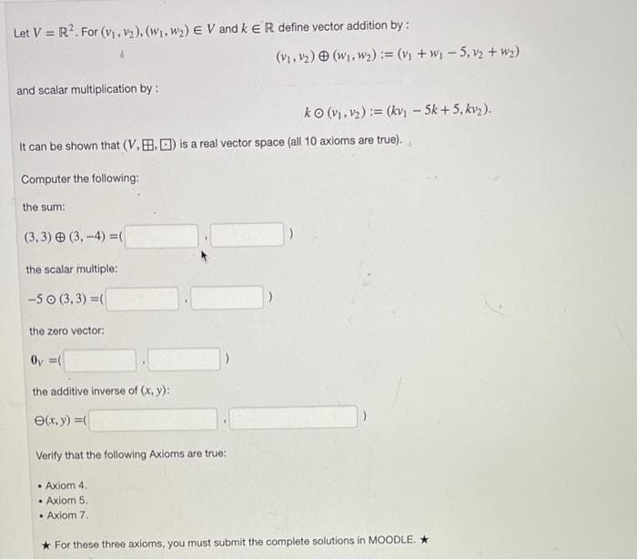 Let V = R2. For (vị , v2), (W1, w2) E V and k ER define vector addition by :
(vi, v2) O (w1, w2) := (v + w-5, v2 + w2)
and scalar multiplication by :
ko (vi, v2) := (kvi - 5k + 5, kvz).
It can be shown that (V, B. O) is a real vector space (all 10 axioms are true).
Computer the following:
the sum:
(3, 3) (3,-4) =(
the scalar multiple:
-5 0 (3, 3) =(
the zero vector:
Oy =(
the additive inverse of (x, y):
e(x, y) =
Verify that the following Axioms are true:
• Axiom 4.
• Axiom 5.
• Axiom 7.
* For these three axioms, you must submit the complete solutions in MOODLE. *
