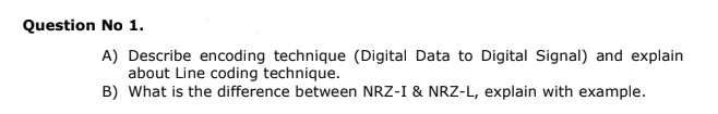 Question No 1.
A) Describe encoding technique (Digital Data to Digital Signal) and explain
about Line coding technique.
B) What is the difference between NRZ-I & NRZ-L, explain with example.
