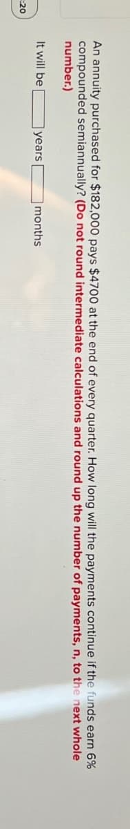 :20
An annuity purchased for $182,000 pays $4700 at the end of every quarter. How long will the payments continue if the funds earn 6%
compounded semiannually? (Do not round intermediate calculations and round up the number of payments, n, to the next whole
number.)
It will be
years
months
