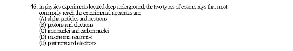 46. In physics experiments located deep underground, the two types of cosmic rays that most
commonly reach the experimental apparatus are:
(A) alpha particles and neutrons
(B) protons and electrons
(C) iron nuclei and carbon nuclei
(D) muons and neutrinos
(E) positrons and electrons
