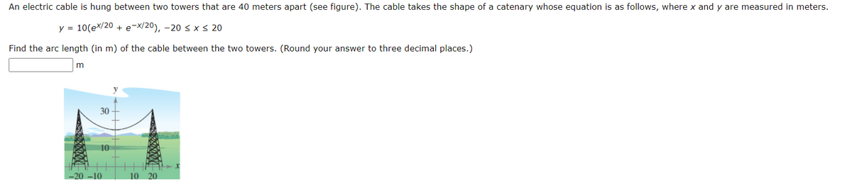 An electric cable is hung between two towers that are 40 meters apart (see figure). The cable takes the shape of a catenary whose equation is as follows, where x and y are measured in meters.
y = 10(ex/20 + e-x/20), -20< x< 20
Find the arc length (in m) of the cable between the two towers. (Round your answer to three decimal places.)
30
10
-20 –10
10 20
