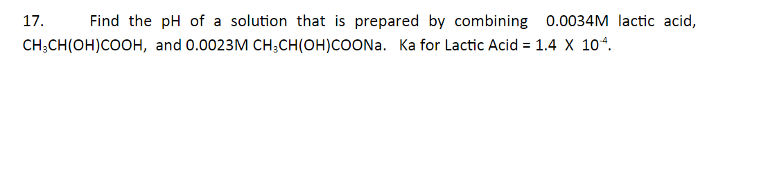 17.
Find the pH of a solution that is prepared by combining 0.0034M lactic acid,
CH;CH(OH)COOH, and 0.0023M CH;CH(OH)COONA. Ka for Lactic Acid = 1.4 X 10“.
