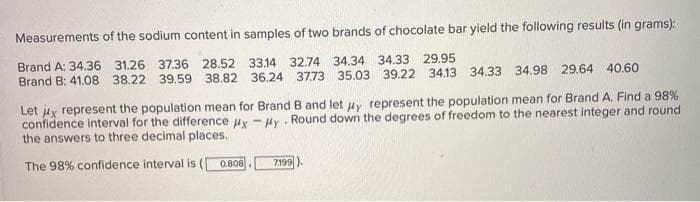 Measurements
of the sodium content in samples of two brands of chocolate bar yield the following results (in grams):
31.26 37.36 28.52 33.14 32.74 34.34 34.33 29.95
Brand A: 34.36
Brand B: 41.08 38.22 39.59 38.82 36.24 37.73 35.03 39.22 34.13 34.33 34.98 29.64 40.60
Let x represent the population mean for Brand B and let y represent the population mean for Brand A. Find a 98%
confidence interval for the difference #x-Hy. Round down the degrees of freedom to the nearest integer and round
the answers to three decimal places.
The 98% confidence interval is (
0.808
7.199