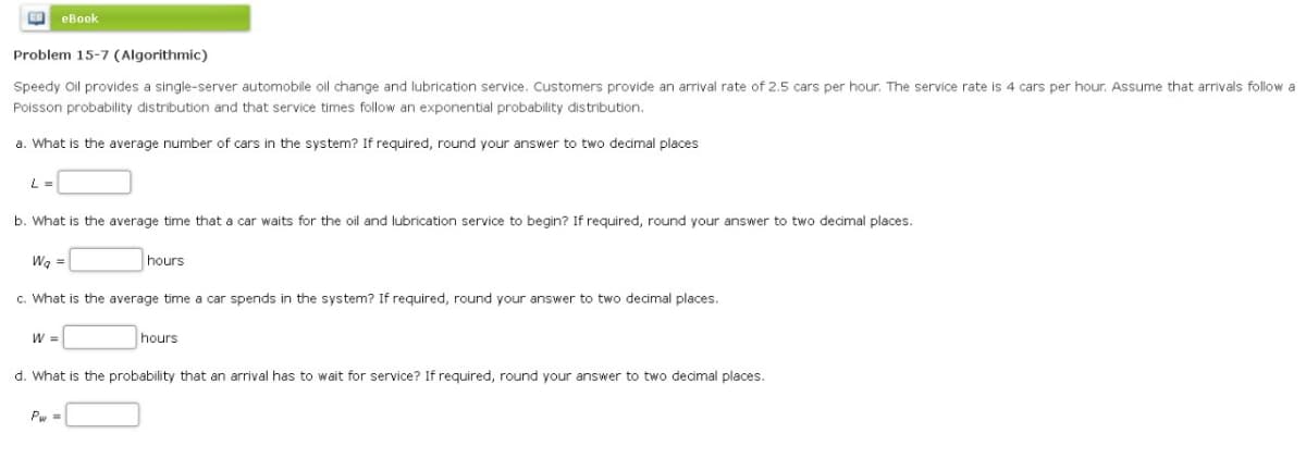 E eBook
Problem 15-7 (Algorithmic)
Speedy Oil provides a single-server automobile oil change and lubrication service. Customers provide an arrival rate of 2.5 cars per hour. The service rate is 4 cars per hour. Assume that arrivals follow a
Poisson probability distribution and that service times follow an exponential probability distribution.
a. What is the average number of cars in the system? If required, round your answer to two decimal places
L =
b. What is the average time that a car waits for the oil and lubrication service to begin? If required, round your answer to two decimal places.
Wq =
c. What is the average time a car spends in the system? If required, round your answer to two decimal places.
W =
hours
Pw=
hours
d. What is the probability that an arrival has to wait for service? If required, round your answer to two decimal places.