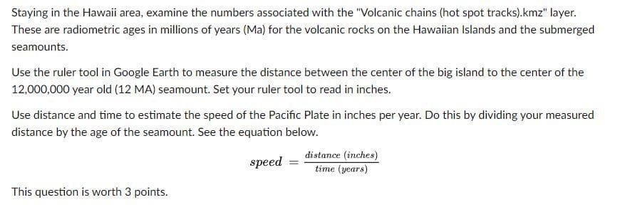 Staying in the Hawaii area, examine the numbers associated with the "Volcanic chains (hot spot tracks).kmz" layer.
These are radiometric ages in millions of years (Ma) for the volcanic rocks on the Hawaiian Islands and the submerged
seamounts.
Use the ruler tool in Google Earth to measure the distance between the center of the big island to the center of the
12,000,000 year old (12 MA) seamount. Set your ruler tool to read in inches.
Use distance and time to estimate the speed of the Pacific Plate in inches per year. Do this by dividing your measured
distance by the age of the seamount. See the equation below.
speed
This question is worth 3 points.
distance (inches)
time (years)