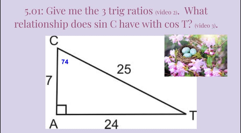 5.01: Give me the 3 trig ratios (video 2). What
relationship does sin C have with cos T? (video 3).
C
25
T
7
A
74
24