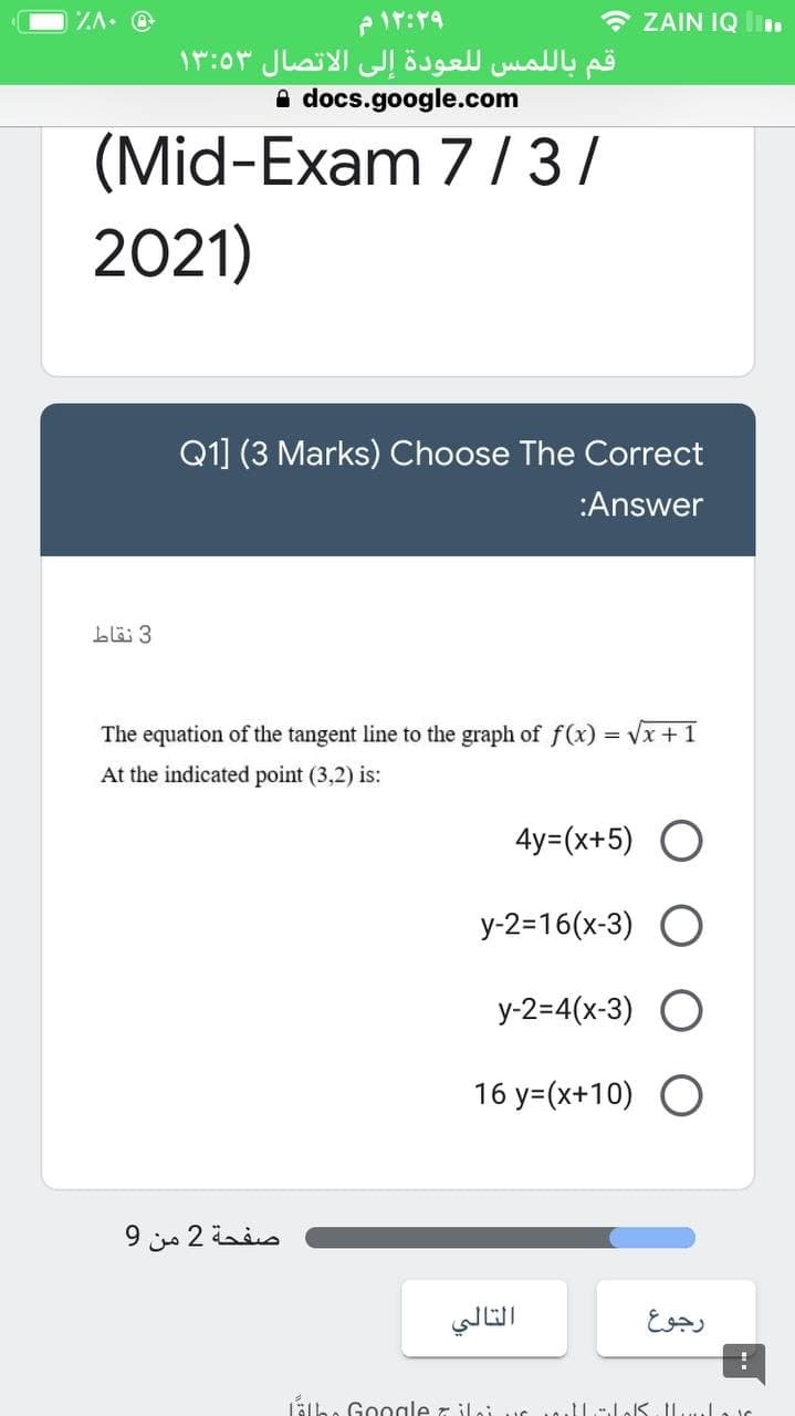 ZA. @
* ZAIN IQ Iin
قم بال لمس ل لعودة إلى الاتصال ۱۳:۵۳
A docs.google.com
(Mid-Exam 7/3/
2021)
Q1] (3 Marks) Choose The Correct
:Answer
3 نقاط
The equation of the tangent line to the graph of f(x) = Vx +1
At the indicated point (3,2) is:
4y=(x+5) O
y-2=16(x-3)
y-2=4(x-3)
16 y=(x+10) O
صفحة 2 من 9
التالي
رجوع
Lälbe Google r iloi uc 1llloS Ilulair
