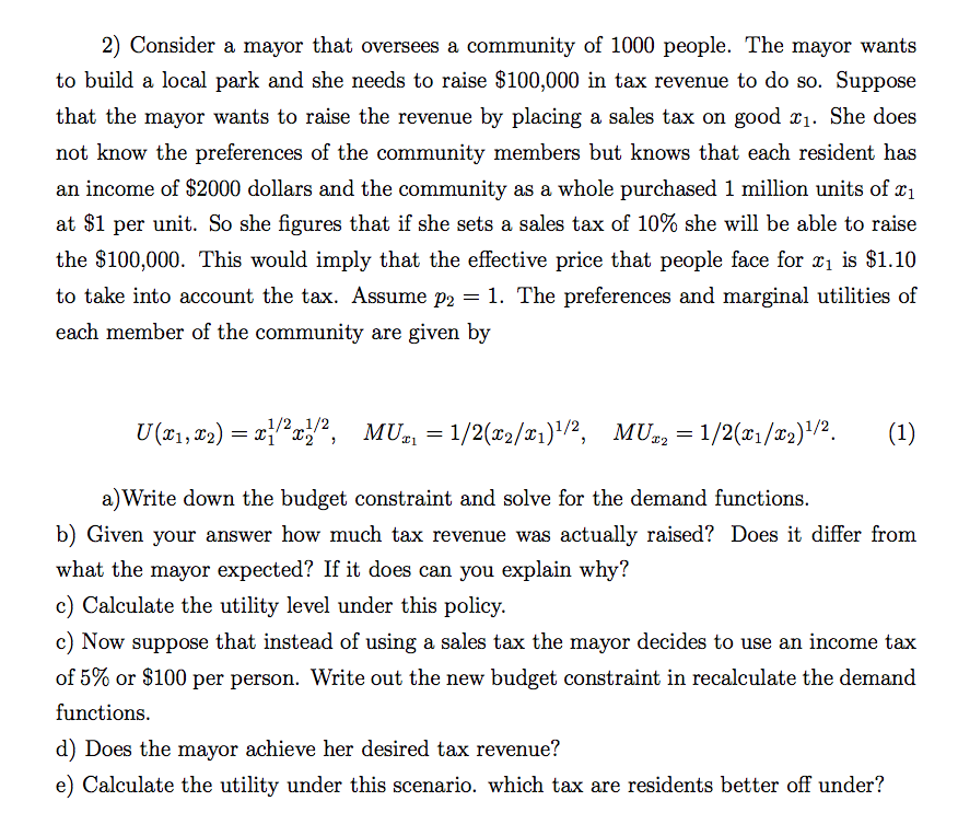 2) Consider a mayor that oversees a community of 1000 people. The mayor wants
to build a local park and she needs to raise $100,000 in tax revenue to do so. Suppose
that the mayor wants to raise the revenue by placing a sales tax on good x1. She does
not know the preferences of the community members but knows that each resident has
an income of $2000 dollars and the community as a whole purchased 1 million units of x1
at $1 per unit. So she figures that if she sets a sales tax of 10% she will be able to raise
the $100,000. This would imply that the effective price that people face for xı is $1.10
to take into account the tax. Assume p2 = 1. The preferences and marginal utilities of
each member of the community are given by
U (*1, 02) = xi"x",
1/2„1/2
MU = 1/2(x2/T1)"/2,
MU, = 1/2(x1/x2)/2.
(1)
a)Write down the budget constraint and solve for the demand functions.
b) Given your answer how much tax revenue was actually raised? Does it differ from
what the mayor expected? If it does can you explain why?
c) Calculate the utility level under this policy.
c) Now suppose that instead of using a sales tax the mayor decides to use an income tax
of 5% or $100 per person. Write out the new budget constraint in recalculate the demand
functions.
d) Does the mayor achieve her desired tax revenue?
e) Calculate the utility under this scenario. which tax are residents better off under?
