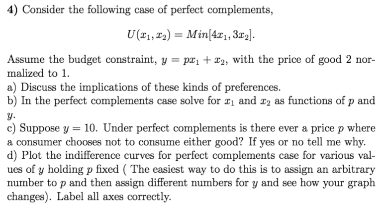 4) Consider the following case of perfect complements,
U (x1, T2) = Min(4æ1,3x2].
Assume the budget constraint, y = px1 + x2, with the price of good 2 nor-
malized to 1.
a) Discuss the implications of these kinds of preferences.
b) In the perfect complements case solve for x1 and x2 as functions of p and
y.
c) Suppose y = 10. Under perfect complements is there ever a price p where
a consumer chooses not to consume either good? If yes or no tell me why.
d) Plot the indifference curves for perfect complements case for various val-
ues of y holding p fixed ( The easiest way to do this is to assign an arbitrary
number to p and then assign different numbers for y and see how your graph
changes). Label all axes correctly.
