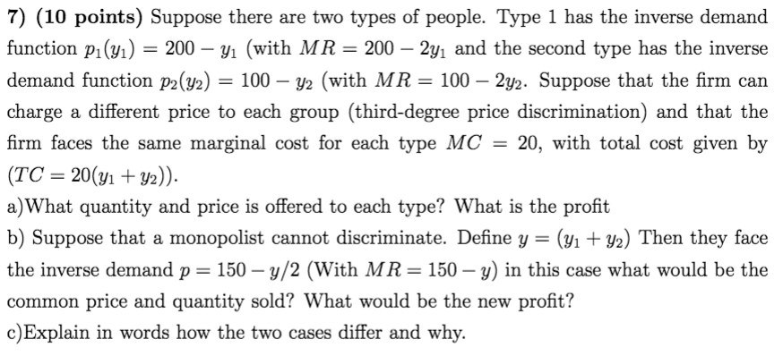 7) (10 points) Suppose there are two types of people. Type 1 has the inverse demand
function p1(y1) = 200 – y1 (with MR = 200 – 2y1 and the second type has the inverse
= 100 – y2 (with MR = 100 – 2y2. Suppose that the firm can
demand function p2(y2) =
-
charge a different price to each group (third-degree price discrimination) and that the
firm faces the same marginal cost for each type MC = 20, with total cost given by
(TC = 20(y1 + Y2)).
a) What quantity and price is offered to each type? What is the profit
(yı + Y2) Then they face
the inverse demand p = 150 – y/2 (With MR=150 – y) in this case what would be the
b) Suppose that a monopolist cannot discriminate. Define y =
-
common price and quantity sold? What would be the new profit?
c)Explain in words how the two cases differ and why.
