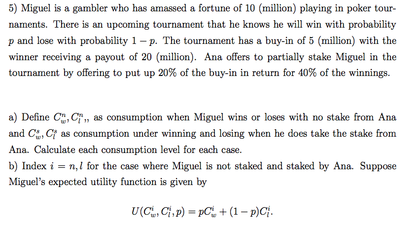 5) Miguel is a gambler who has amassed a fortune of 10 (million) playing in poker tour-
naments. There is an upcoming tournament that he knows he will win with probability
p and lose with probability 1 –- p. The tournament has a buy-in of 5 (million) with the
winner receiving a payout of 20 (million). Ana offers to partially stake Miguel in the
tournament by offering to put up 20% of the buy-in in return for 40% of the winnings.
a) Define C, C,, as consumption when Miguel wins or loses with no stake from Ana
and C, Cf as consumption under winning and losing when he does take the stake from
Ana. Calculate each consumption level for each case.
b) Index i = n,l for the case where Miguel is not staked and staked by Ana. Suppose
Miguel's expected utility function is given by
U(C, Ci, p) = pC + (1 – p)Cj.
