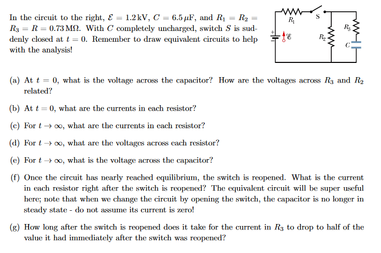 In the circuit to the right, & = 1.2kV, C = 6.5 µF, and R₁ = R₂
R3 = R = 0.73 M. With C completely uncharged, switch S is sud-
denly closed at t = 0. Remember to draw equivalent circuits to help
with the analysis!
R₁
-£8
S
اقع
www
R₂
R₂
Fww
(a) At t = 0, what is the voltage across the capacitor? How are the voltages across R3 and R₂
related?
(b) At t= 0, what are the currents in each resistor?
(c) For t → ∞o, what are the currents in each resistor?
(d) For t→ ∞o, what are the voltages across each resistor?
(e) For t → ∞, what is the voltage across the capacitor?
(f) Once the circuit has nearly reached equilibrium, the switch is reopened. What is the current
in each resistor right after the switch is reopened? The equivalent circuit will be super useful
here; note that when we change the circuit by opening the switch, the capacitor is no longer in
steady state - do not assume its current is zero!
(g) How long after the switch is reopened does it take for the current in R3 to drop to half of the
value it had immediately after the switch was reopened?