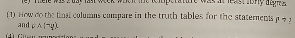 Torty degrees.
(3) How do the final columns compare in the truth tables for the statements p⇒ q
and p^(-9).
(4) Given propositions and