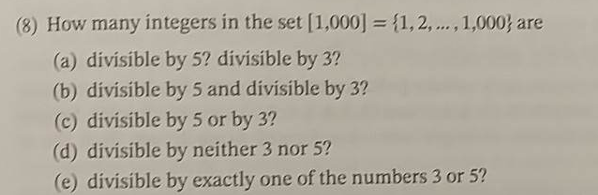 (8) How many integers in the set [1,000] = {1,2,..., 1,000} are
(a) divisible by 5? divisible by 3?
(b) divisible by 5 and divisible by 3?
(c) divisible by 5 or by 3?
(d) divisible by neither 3 nor 5?
(e) divisible by exactly one of the numbers 3 or 5?