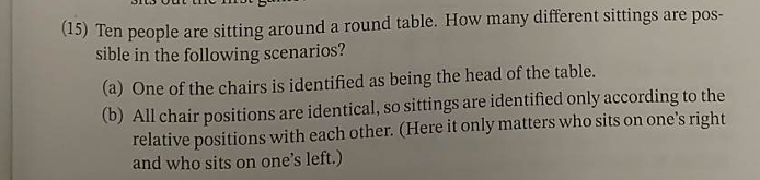 (15) Ten people are sitting around a round table. How many different sittings are pos-
sible in the following scenarios?
(a) One of the chairs is identified as being the head of the table.
(b) All chair positions are identical, so sittings are identified only according to the
relative positions with each other. (Here it only matters who sits on one's right
and who sits on one's left.)