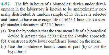 4-57. The life in hours of a biomedical device under devel-
opment in the laboratory is known to be approximately nor-
mally distributed. A random sample of 15 devices is selected
and found to have an average life of 5625.1 hours and a sam-
ple standard deviation of 226.1 hours.
(a) Test the hypothesis that the true mean life of a biomedical
device is greater than 5500 using the P-value approach.
(b) Construct a 95% lower confidence bound on the mean.
(c) Use the confidence bound found in part (b) to test the
hypothesis.