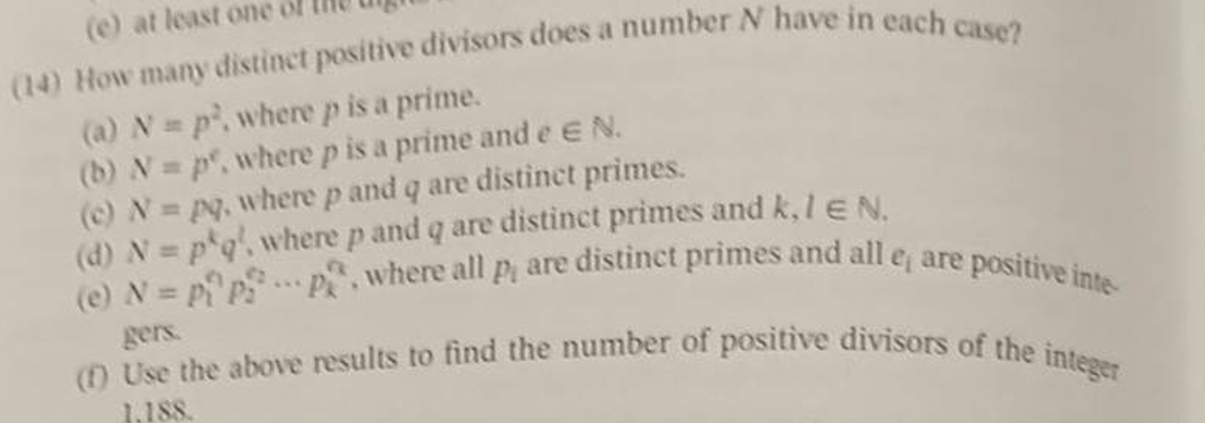 (e) at least one of
(14) How many distinct positive divisors does a number N have in each case?
(a) N = p. where p is a prime.
(b) N=p, where p is a prime and e EN.
(c) N = pq, where p and q are distinct primes.
(d) N = p q', where p and q are distinct primes and k, 1 EN.
(e) N = P₁ pp, where all p, are distinct primes and all e, are positive inte
gers.
(1) Use the above results to find the number of positive divisors of the integer
1,188.