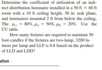 Determine the coefficient of utilization of an indi-
rect distribution luminaire installed in a 50 ft × 60 ft
room with a 10 ft ceiling height, 30 in. task plane,
and luminaires mounted 2 ft from below the ceiling.
The Pec = 80%, pw = 50%, pje = 20%. Use the
CU table.
How many fixtures are required to maintain 50
foot-candles if the fixtures are two-lamp, 3200 lu-
mens per lamp and LLF is 0.8 based on the product
of LLD and LDD?
ation
