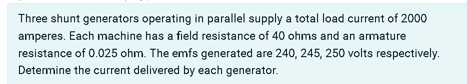 Three shunt generators operating in parallel supply a total load current of 2000
amperes. Each machine has a field resistance of 40 ohms and an armature
resistance of 0.025 ohm. The emfs generated are 240, 245, 250 volts respectively.
Determine the current delivered by each generator.
