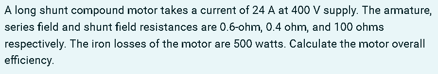 A long shunt compound motor takes a current of 24 A at 400 V supply. The armature,
series field and shunt field resistances are 0.6-ohm, 0.4 ohm, and 100 ohms
respectively. The iron losses of the motor are 500 watts. Calculate the motor overall
efficiency.
