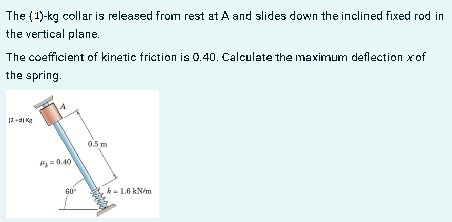 The (1)-kg collar is released from rest at A and slides down the inclined fixed rod in
the vertical plane.
The coefficient of kinetic friction is 0.40. Calculate the maximum deflection xof
the spring.
| (2 +d) Kg
0.5 m
Hp = 0.40
60°
k = 1.6 kN/m
