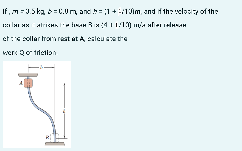 If , m = 0.5 kg, b = 0.8 m, and h = (1 + 1/10)m, and if the velocity of the
%3D
collar as it strikes the base B is (4 + 1/10) m/s after release
of the collar from rest at A, calculate the
work Q of friction.
A
h
B
