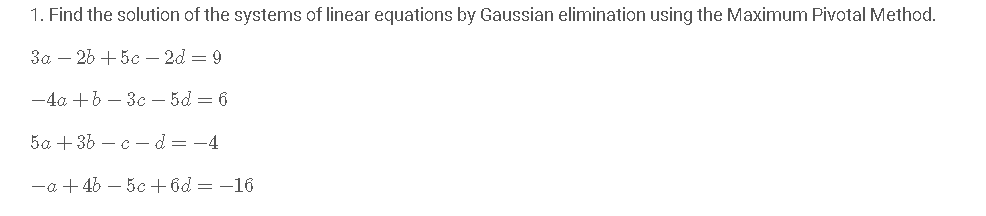 1. Find the solution of the systems of linear equations by Gaussian elimination using the Maximum Pivotal Method.
3a – 26 + 5c –- 2d = 9
-4a +6 – 3c – 5d = 6
5a + 36 – c – d = -4
-a + 46 – 5c +6d = -16
