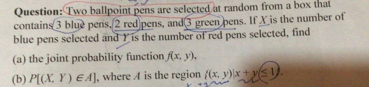 Question: Two ballpoint pens are selected at random from a box that
contains 3 blue pens, 2 red pens, and(3 green pens. If X is the number of
blue pens selected and Y is the number of red pens selected, find
(a) the joint probability function f(x, y),
(b) P[(X, Y) EA], where A is the region {(x, y)\x+y(<1}.
