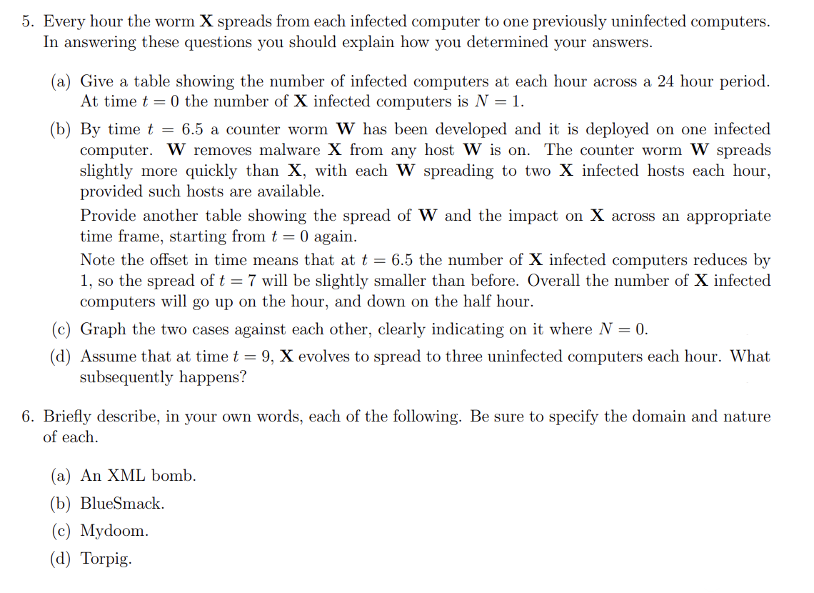 5. Every hour the worm X spreads from each infected computer to one previously uninfected computers.
In answering these questions you should explain how you determined your answers.
(a) Give a table showing the number of infected computers at each hour across a 24 hour period.
At time t=0 the number of X infected computers is N = 1.
(b) By time t = 6.5 a counter worm W has been developed and it is deployed on one infected
computer. W removes malware X from any host W is on. The counter worm W spreads
slightly more quickly than X, with each W spreading to two X infected hosts each hour,
provided such hosts are available.
Provide another table showing the spread of W and the impact on X across an appropriate
time frame, starting from t = 0 again.
Note the offset in time means that at t = 6.5 the number of X infected computers reduces by
1, so the spread of t = 7 will be slightly smaller than before. Overall the number of X infected
computers will go up on the hour, and down on the half hour.
(c) Graph the two ses against each other, clearly indicating on it where N = 0.
(d) Assume that at time t = 9, X evolves to spread to three uninfected computers each hour. What
subsequently happens?
6. Briefly describe, in your own words, each of the following. Be sure to specify the domain and nature
of each.
(a) An XML bomb.
(b) BlueSmack.
(c) Mydoom.
(d) Torpig.